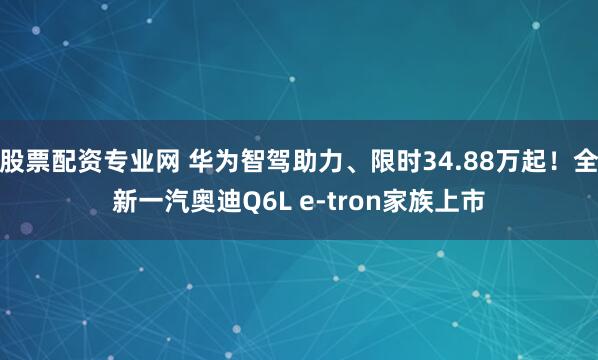 股票配资专业网 华为智驾助力、限时34.88万起！全新一汽奥迪Q6L e-tron家族上市