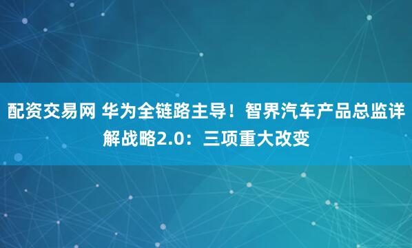配资交易网 华为全链路主导！智界汽车产品总监详解战略2.0：三项重大改变