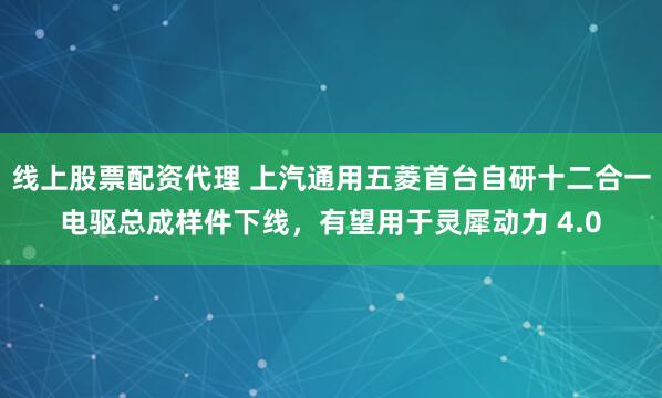 线上股票配资代理 上汽通用五菱首台自研十二合一电驱总成样件下线，有望用于灵犀动力 4.0