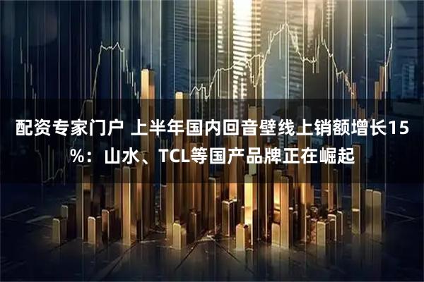 配资专家门户 上半年国内回音壁线上销额增长15%:山水、TCL等国产品牌正在崛起