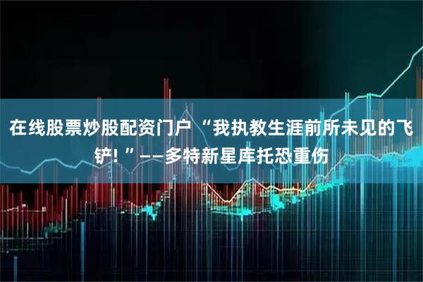 在线股票炒股配资门户 “我执教生涯前所未见的飞铲! ”——多特新星库托恐重伤