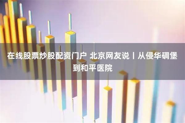 在线股票炒股配资门户 北京网友说丨从侵华碉堡到和平医院