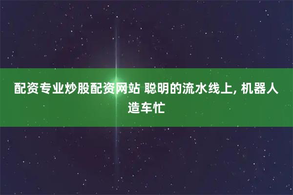 配资专业炒股配资网站 聪明的流水线上, 机器人造车忙