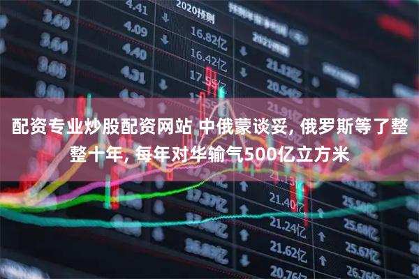 配资专业炒股配资网站 中俄蒙谈妥, 俄罗斯等了整整十年, 每年对华输气500亿立方米