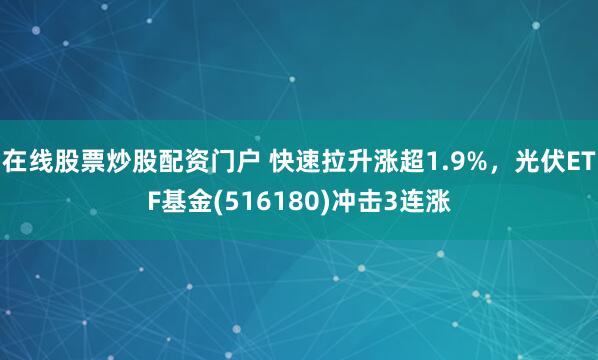 在线股票炒股配资门户 快速拉升涨超1.9%，光伏ETF基金(516180)冲击3连涨