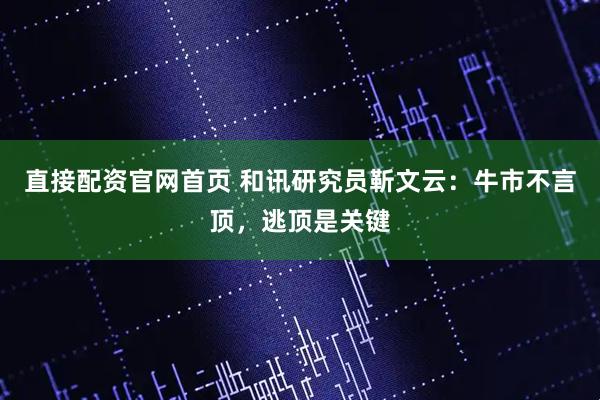 直接配资官网首页 和讯研究员靳文云：牛市不言顶，逃顶是关键