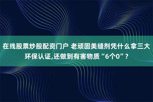在线股票炒股配资门户 老顽固美缝剂凭什么拿三大环保认证,还做到有害物质“6个0”?